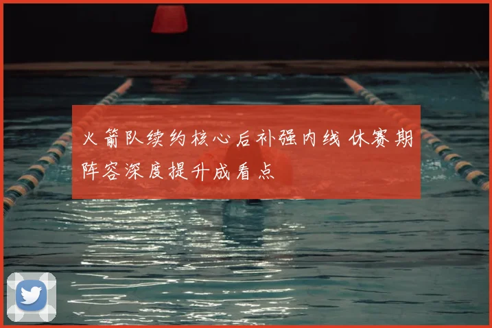 火箭队续约核心后补强内线 休赛期阵容深度提升成看点