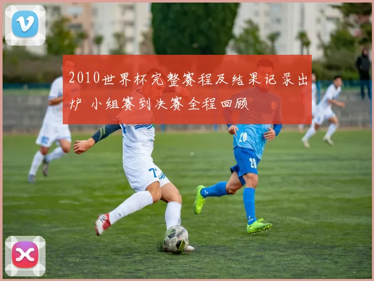 2010世界杯完整赛程及结果记录出炉 小组赛到决赛全程回顾