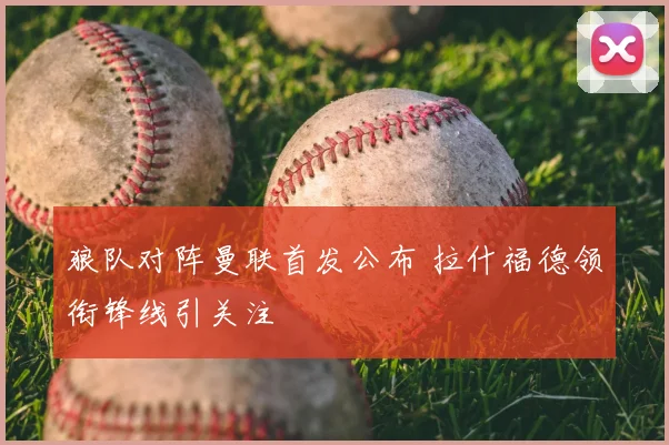 狼队对阵曼联首发公布 拉什福德领衔锋线引关注