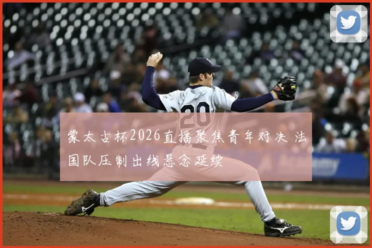 蒙太古杯2026直播聚焦青年对决 法国队压制出线悬念延续