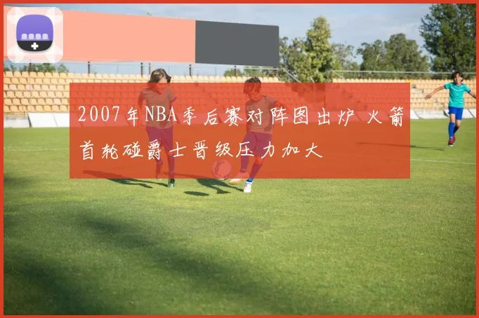2007年NBA季后赛对阵图出炉 火箭首轮碰爵士晋级压力加大