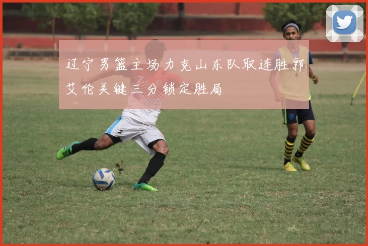 辽宁男篮主场力克山东队取连胜郭艾伦关键三分锁定胜局