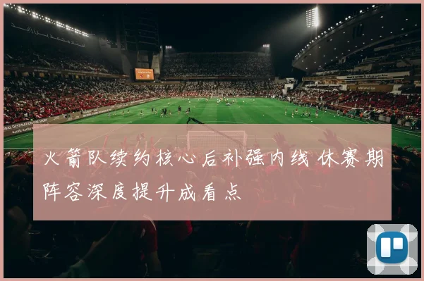 火箭队续约核心后补强内线 休赛期阵容深度提升成看点