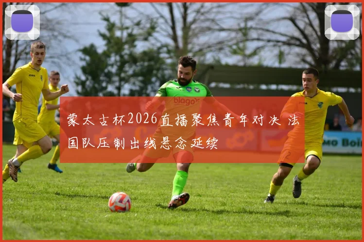 蒙太古杯2026直播聚焦青年对决 法国队压制出线悬念延续