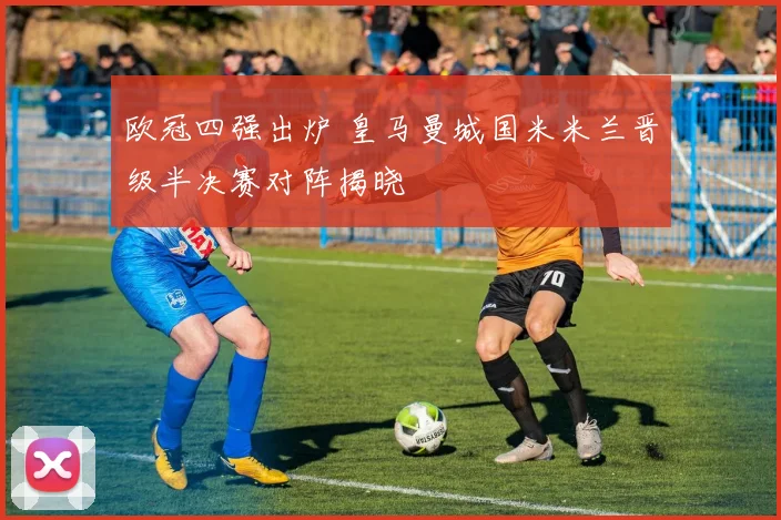 欧冠四强出炉 皇马曼城国米米兰晋级半决赛对阵揭晓