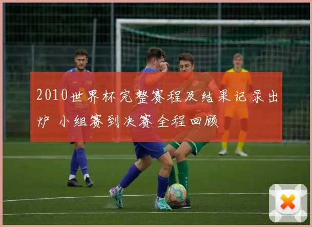 2010世界杯完整赛程及结果记录出炉 小组赛到决赛全程回顾